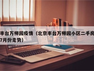 丰台万柳园疫情（北京丰台万柳园小区二手房7月份走势）